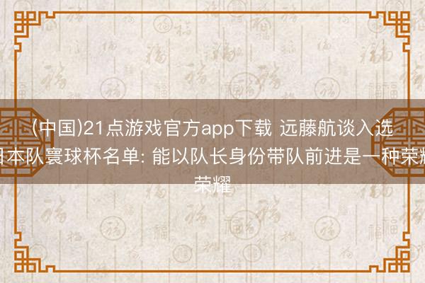 (中国)21点游戏官方app下载 远藤航谈入选日本队寰球杯名单: 能以队长身份带队前进是一种荣耀