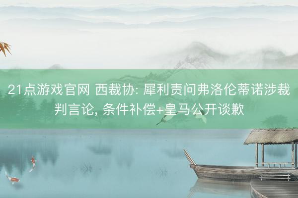 21点游戏官网 西裁协: 犀利责问弗洛伦蒂诺涉裁判言论， 条件补偿+皇马公开谈歉