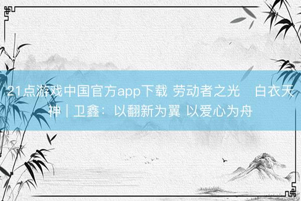21点游戏中国官方app下载 劳动者之光・白衣天神 | 卫鑫：以翻新为翼 以爱心为舟
