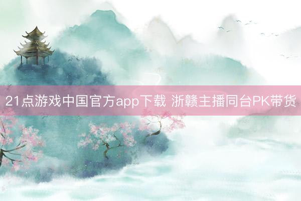 21点游戏中国官方app下载 浙赣主播同台PK带货