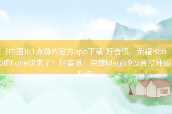 (中国)21点游戏官方app下载 好音讯：荣耀RobotPhone快来了！坏音讯：荣耀Magic9设置没升级！