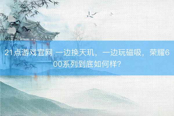 21点游戏官网 一边换天玑，一边玩磁吸，荣耀600系列到底如何样？