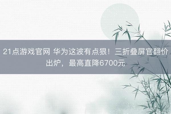 21点游戏官网 华为这波有点狠！三折叠屏官翻价出炉，最高直降6700元