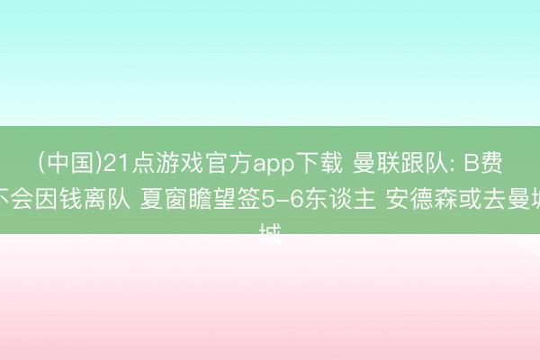 (中国)21点游戏官方app下载 曼联跟队: B费不会因钱离队 夏窗瞻望签5-6东谈主 安德森或去曼城