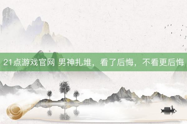 21点游戏官网 男神扎堆,看了后悔,不看更后悔