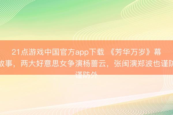 21点游戏中国官方app下载 《芳华万岁》幕后故事，两大好意思女争演杨蔷云，张闽演郑波也谨防外