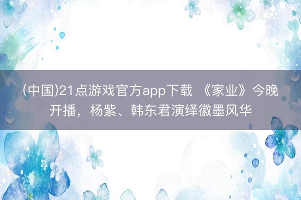 (中国)21点游戏官方app下载 《家业》今晚开播，杨紫、韩东君演绎徽墨风华