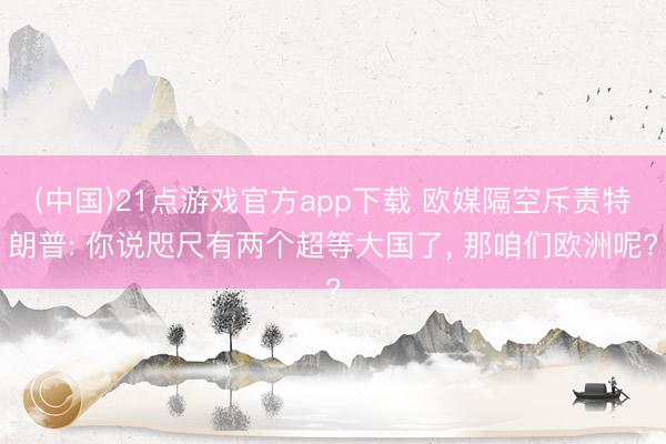 (中国)21点游戏官方app下载 欧媒隔空斥责特朗普: 你说咫尺有两个超等大国了， 那咱们欧洲呢?