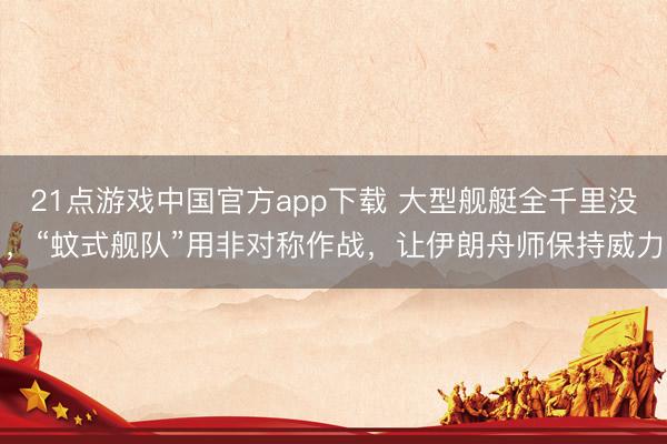 21点游戏中国官方app下载 大型舰艇全千里没，“蚊式舰队”用非对称作战，让伊朗舟师保持威力