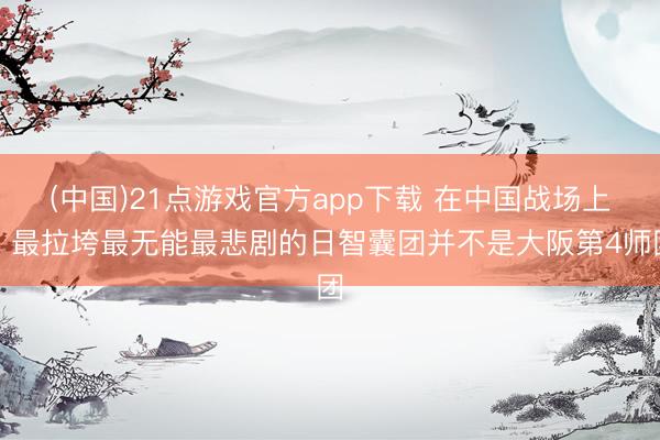 (中国)21点游戏官方app下载 在中国战场上，最拉垮最无能最悲剧的日智囊团并不是大阪第4师团