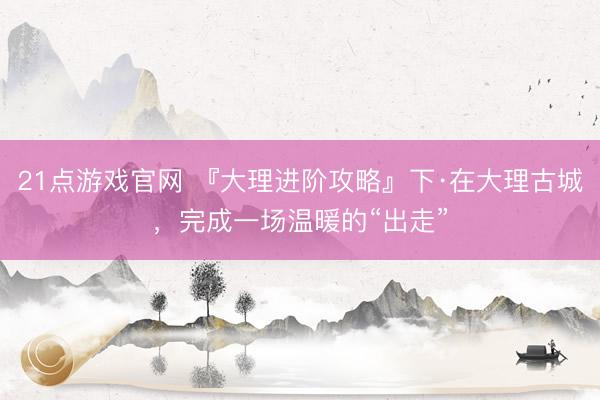 21点游戏官网 『大理进阶攻略』下·在大理古城，完成一场温暖的“出走”