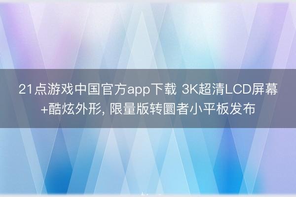 21点游戏中国官方app下载 3K超清LCD屏幕+酷炫外形, 限量版转圜者小平板发布