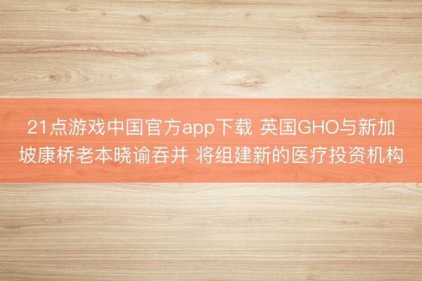 21点游戏中国官方app下载 英国GHO与新加坡康桥老本晓谕吞并 将组建新的医疗投资机构