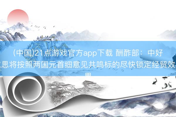 (中国)21点游戏官方app下载 酬酢部：中好意思将按照两国元首细意见共鸣标的尽快锁定经贸效果