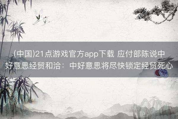 (中国)21点游戏官方app下载 应付部陈说中好意思经贸和洽：中好意思将尽快锁定经贸死心