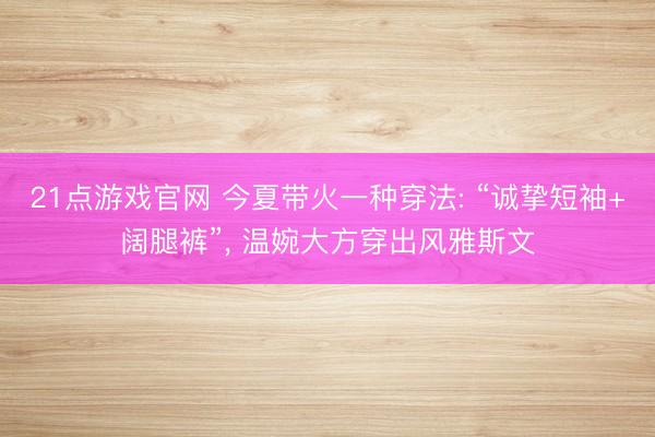 21点游戏官网 今夏带火一种穿法: “诚挚短袖+阔腿裤”， 温婉大方穿出风雅斯文