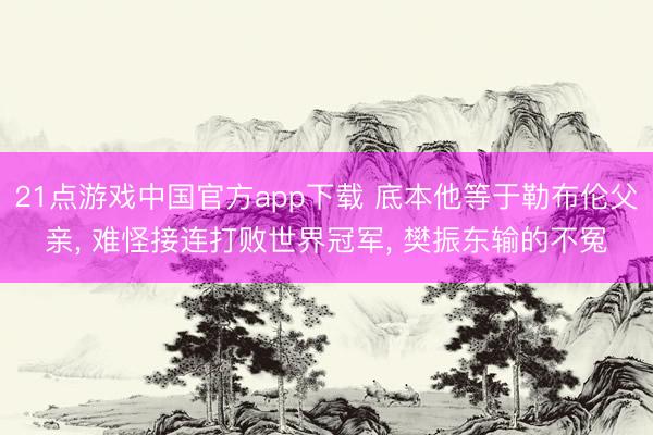 21点游戏中国官方app下载 底本他等于勒布伦父亲, 难怪接连打败世界冠军, 樊振东输的不冤