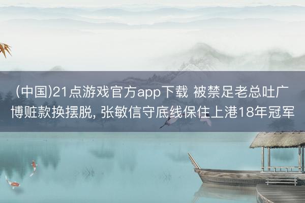 (中国)21点游戏官方app下载 被禁足老总吐广博赃款换摆脱， 张敏信守底线保住上港18年冠军