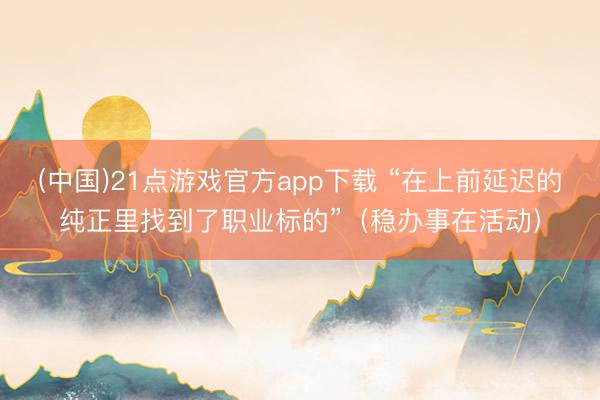 (中国)21点游戏官方app下载 “在上前延迟的纯正里找到了职业标的”（稳办事在活动）