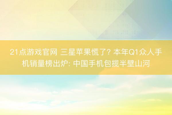 21点游戏官网 三星苹果慌了? 本年Q1众人手机销量榜出炉: 中国手机包揽半壁山河