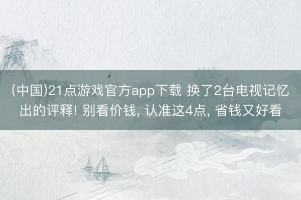 (中国)21点游戏官方app下载 换了2台电视记忆出的评释! 别看价钱， 认准这4点， 省钱又好看