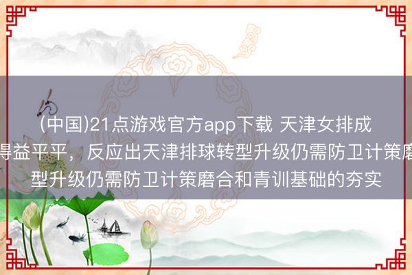 (中国)21点游戏官方app下载 天津女排成就的李娟带男排备战得益平平，反应出天津排球转型升级仍需防卫计策磨合和青训基础的夯实