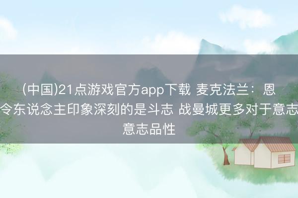 (中国)21点游戏官方app下载 麦克法兰:恩佐最令东说念主印象深刻的是斗志 战曼城更多对于意志品性
