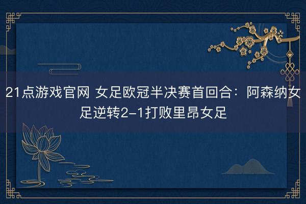 21点游戏官网 女足欧冠半决赛首回合：阿森纳女足逆转2-1打败里昂女足