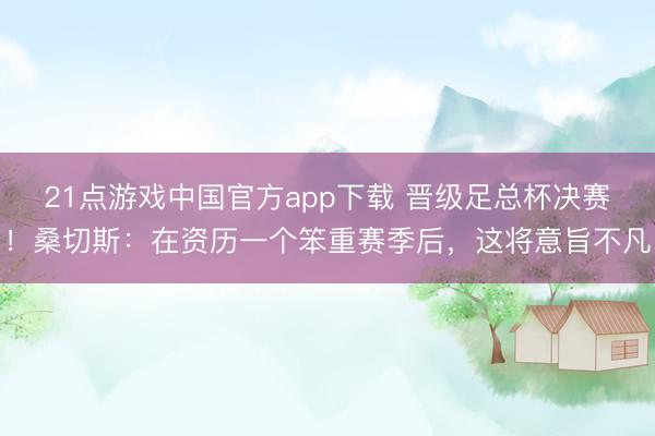 21点游戏中国官方app下载 晋级足总杯决赛!桑切斯:在资历一个笨重赛季后,这将意旨不凡