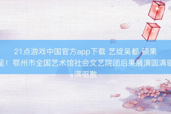 21点游戏中国官方app下载 艺绽吴都 硕果纷呈!鄂州市全国艺术馆社会文艺院团后果展演圆满驱散