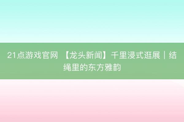 21点游戏官网 【龙头新闻】千里浸式逛展｜结绳里的东方雅韵