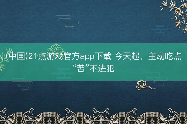 (中国)21点游戏官方app下载 今天起，主动吃点“苦”不进犯