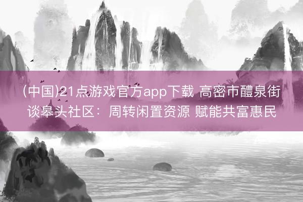 (中国)21点游戏官方app下载 高密市醴泉街谈皋头社区：周转闲置资源 赋能共富惠民