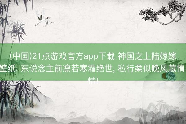 (中国)21点游戏官方app下载 神国之上陆嫁嫁壁纸: 东说念主前凛若寒霜绝世， 私行柔似晚风藏情!