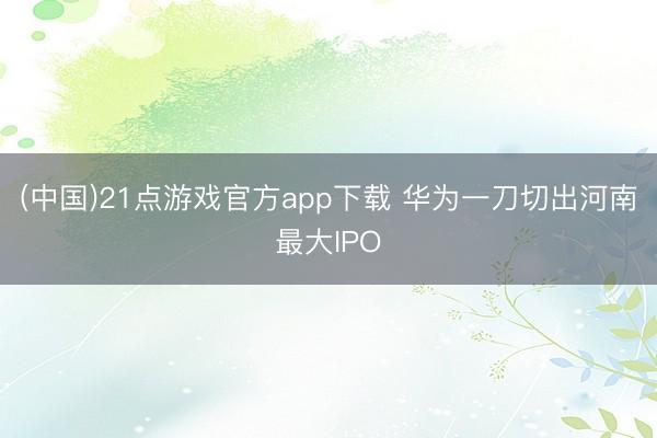 (中国)21点游戏官方app下载 华为一刀切出河南最大IPO