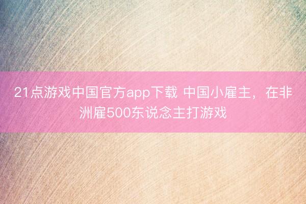 21点游戏中国官方app下载 中国小雇主，在非洲雇500东说念主打游戏