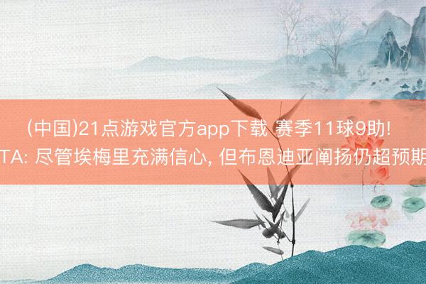 (中国)21点游戏官方app下载 赛季11球9助! TA: 尽管埃梅里充满信心， 但布恩迪亚阐扬仍超预期