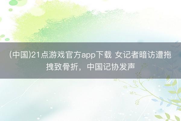 (中国)21点游戏官方app下载 女记者暗访遭拖拽致骨折，中国记协发声