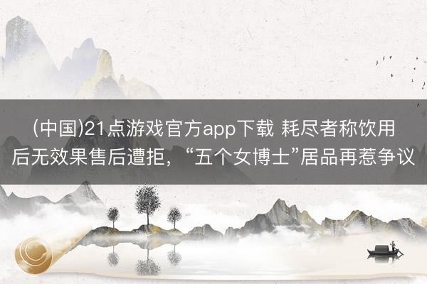 (中国)21点游戏官方app下载 耗尽者称饮用后无效果售后遭拒，“五个女博士”居品再惹争议