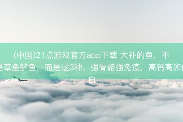 (中国)21点游戏官方app下载 大补的鱼,不是草鱼鲈鱼,而是这3种,强骨骼强免疫,高钙高卵白