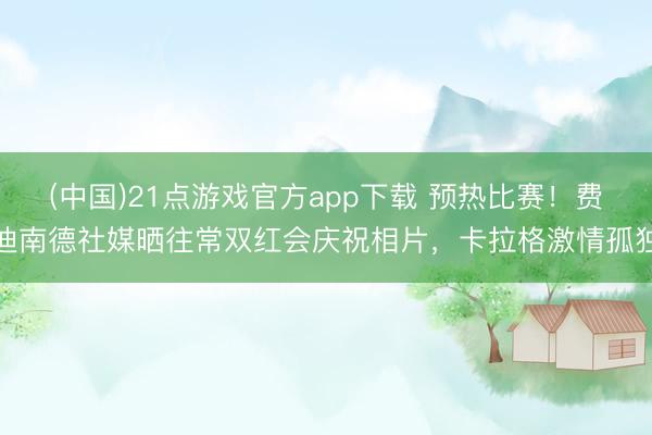 (中国)21点游戏官方app下载 预热比赛！费迪南德社媒晒往常双红会庆祝相片，卡拉格激情孤独
