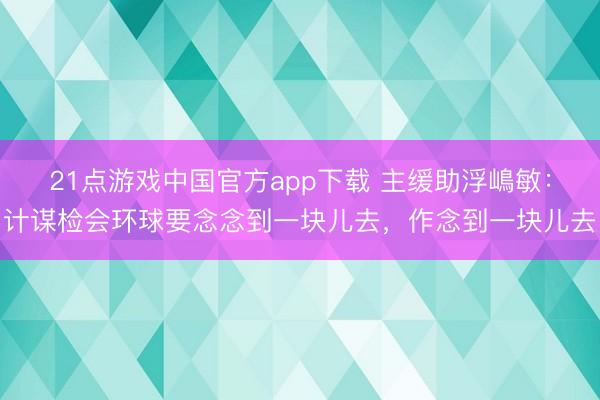 21点游戏中国官方app下载 主缓助浮嶋敏：计谋检会环球要念念到一块儿去，作念到一块儿去