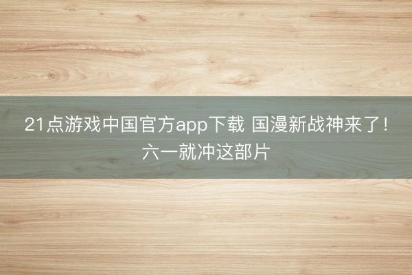 21点游戏中国官方app下载 国漫新战神来了！六一就冲这部片