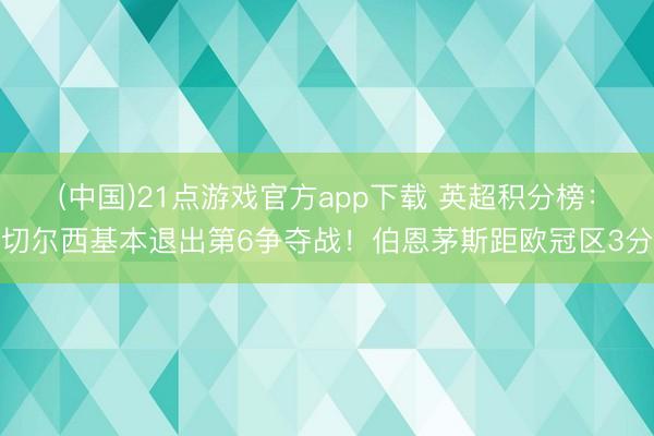 (中国)21点游戏官方app下载 英超积分榜：切尔西基本退出第6争夺战！伯恩茅斯距欧冠区3分