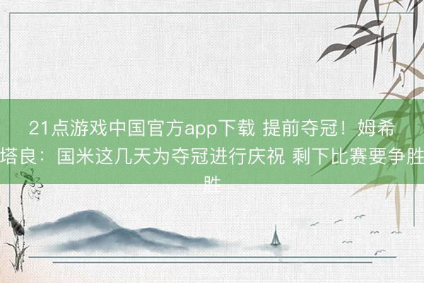 21点游戏中国官方app下载 提前夺冠！姆希塔良：国米这几天为夺冠进行庆祝 剩下比赛要争胜