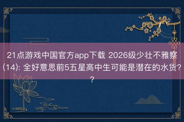 21点游戏中国官方app下载 2026级少壮不雅察(14): 全好意思前5五星高中生可能是潜在的水货?