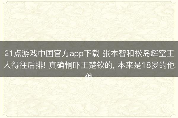 21点游戏中国官方app下载 张本智和松岛辉空王人得往后排! 真确恫吓王楚钦的， 本来是18岁的他