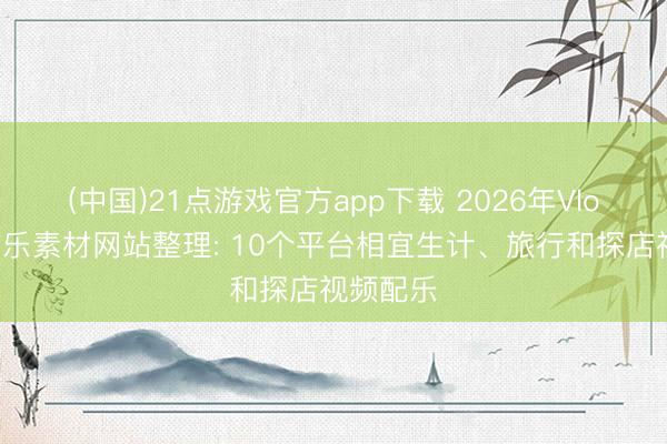(中国)21点游戏官方app下载 2026年Vlog布景音乐素材网站整理: 10个平台相宜生计、旅行和探店视频配乐