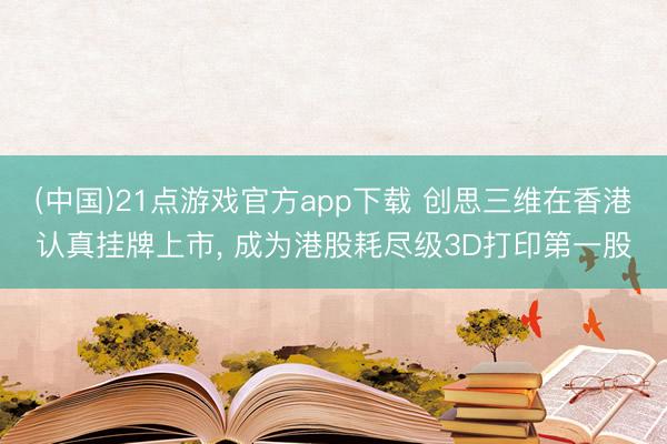 (中国)21点游戏官方app下载 创思三维在香港认真挂牌上市, 成为港股耗尽级3D打印第一股