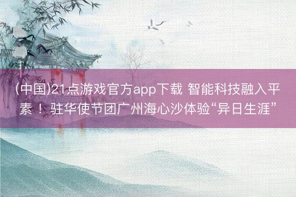 (中国)21点游戏官方app下载 智能科技融入平素 !驻华使节团广州海心沙体验“异日生涯”